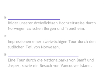 
￼
Fotoalben
Norwegen - Fjorde und Fjell Bilder unserer dreiwöchigen Hochzeitsreise durch Norwegen zwischen Bergen und Trondheim. Weiter... 
Norwegen - Fjorde und Berge Impressionen einer zweiwöchigen Tour durch den südlichen Teil von Norwegen. Weiter...
Kanada - Alberta und British Columbia Eine Tour durch die Nationalparks von Banff und Jasper, sowie ein Besuch von Vancouver Island. Weiter...

